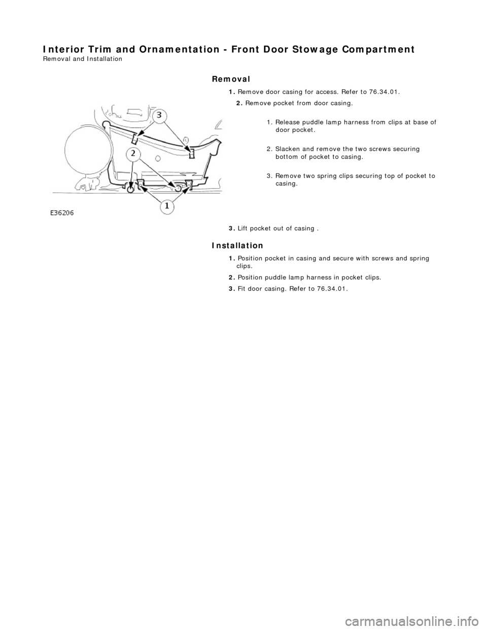 JAGUAR X308 1998 2.G Workshop Manual Interior Trim and Ornamentation - Front Door Stowage Compartment 
Removal and Installation 
Removal 
Installation 
 
  1. 
Remove door casing for access. Refer to 76.34.01. 
 
2. Remove pocket from do
