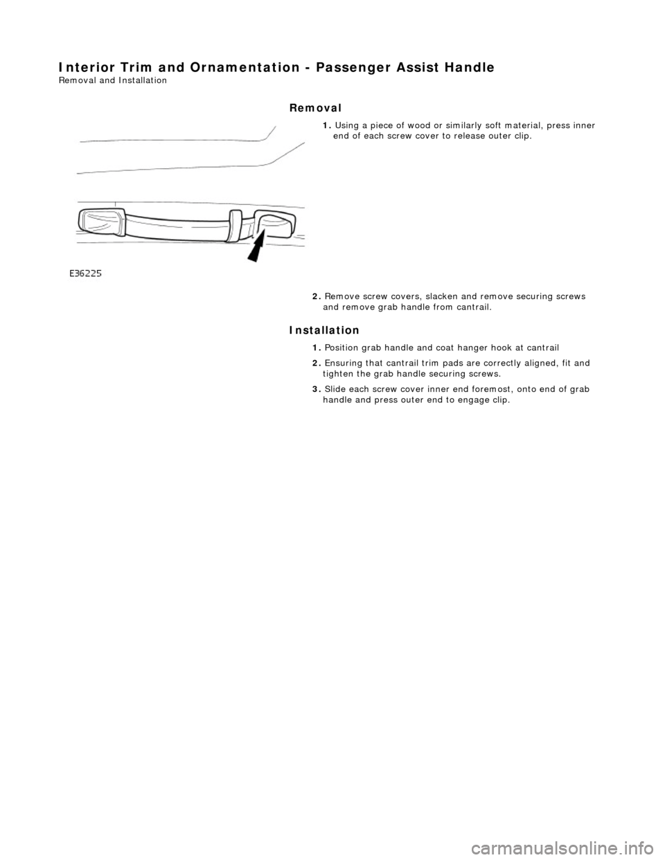 JAGUAR X308 1998 2.G Workshop Manual Interior Trim and Ornamentation - Passenger Assist Handle 
Removal and Installation 
Removal 
Installation 
 
 
 
1. Using a piece of wood or simila rly soft material, press inner 
end of each screw c