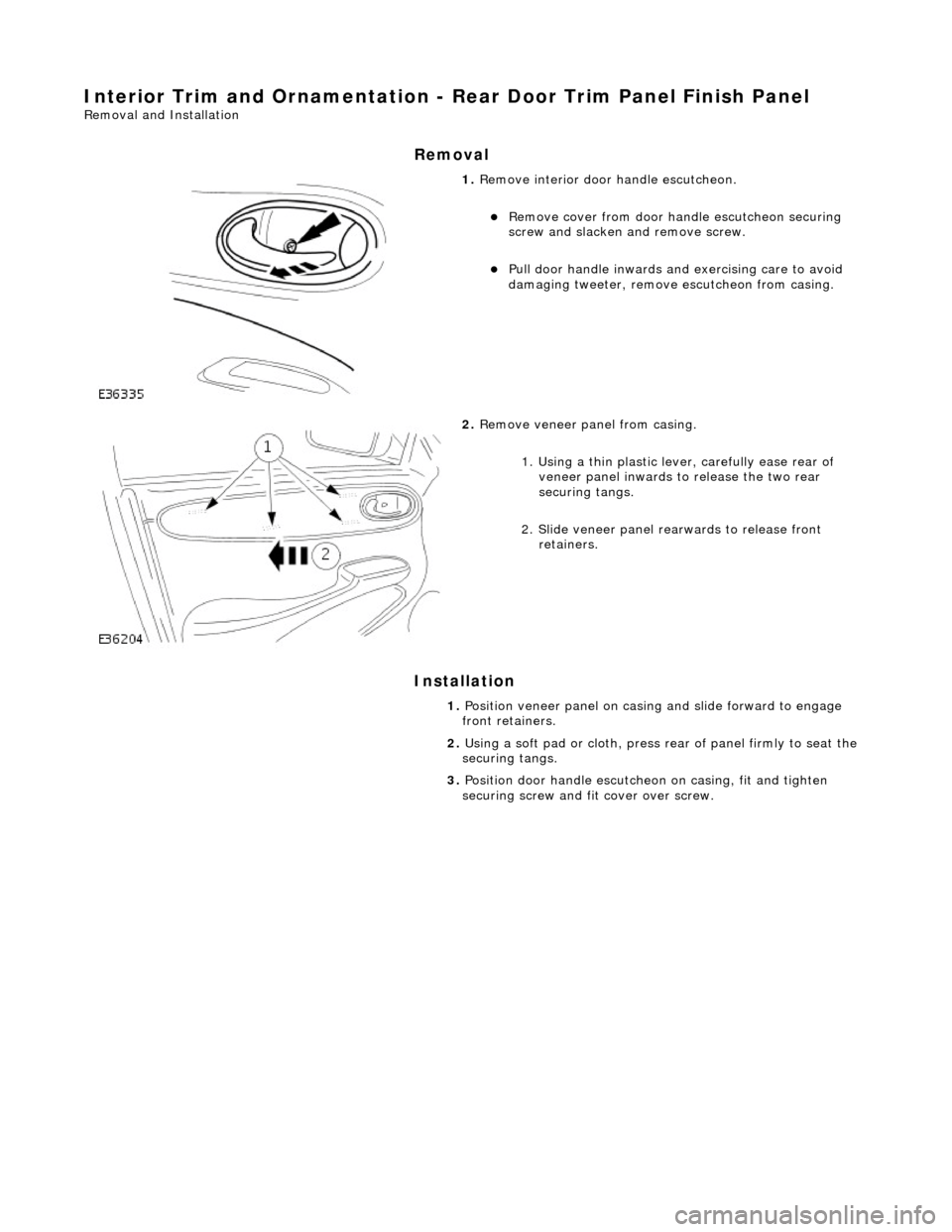JAGUAR X308 1998 2.G Workshop Manual Interior Trim and Ornamentation - Rear Door Trim Panel Finish Panel 
Removal and Installation 
Removal 
Installation 
 
 
 
1. Remove interior door  handle escutcheon. 
Remove cover from door ha nd
