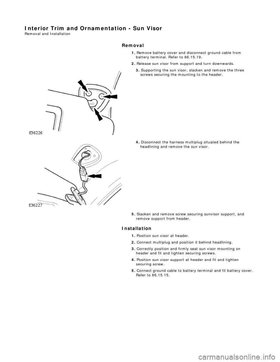 JAGUAR X308 1998 2.G Workshop Manual Interior Trim and Ornamentation - Sun Visor 
Removal and Installation 
Removal 
Installation 
 
 1. 
Remove battery cover and disc onnect ground cable from 
battery terminal. Refer to 86.15.19. 
2.  R
