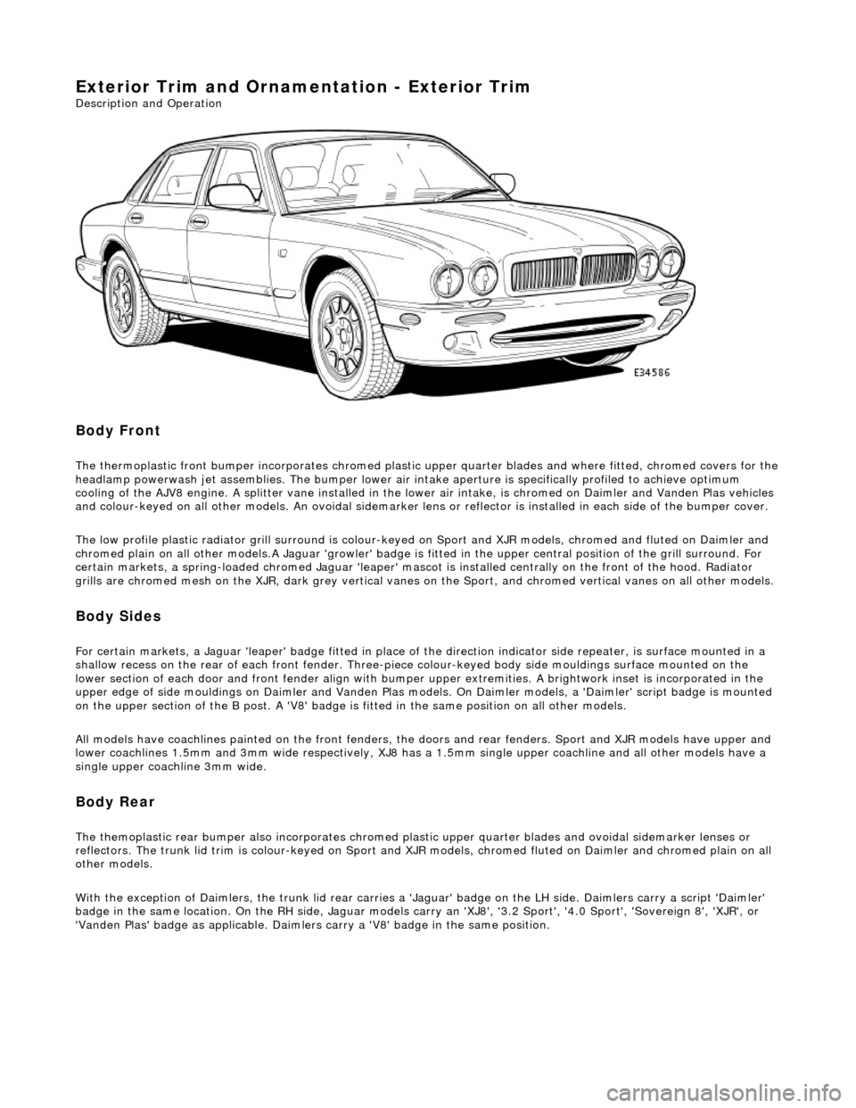 JAGUAR X308 1998 2.G Workshop Manual Exterior Trim and Ornamentation - Exterior Trim 
Description and Operation 
 
Body Front 
The thermoplastic front bumper incorporates chromed plastic upper quarter blades and where fitted, chromed cov