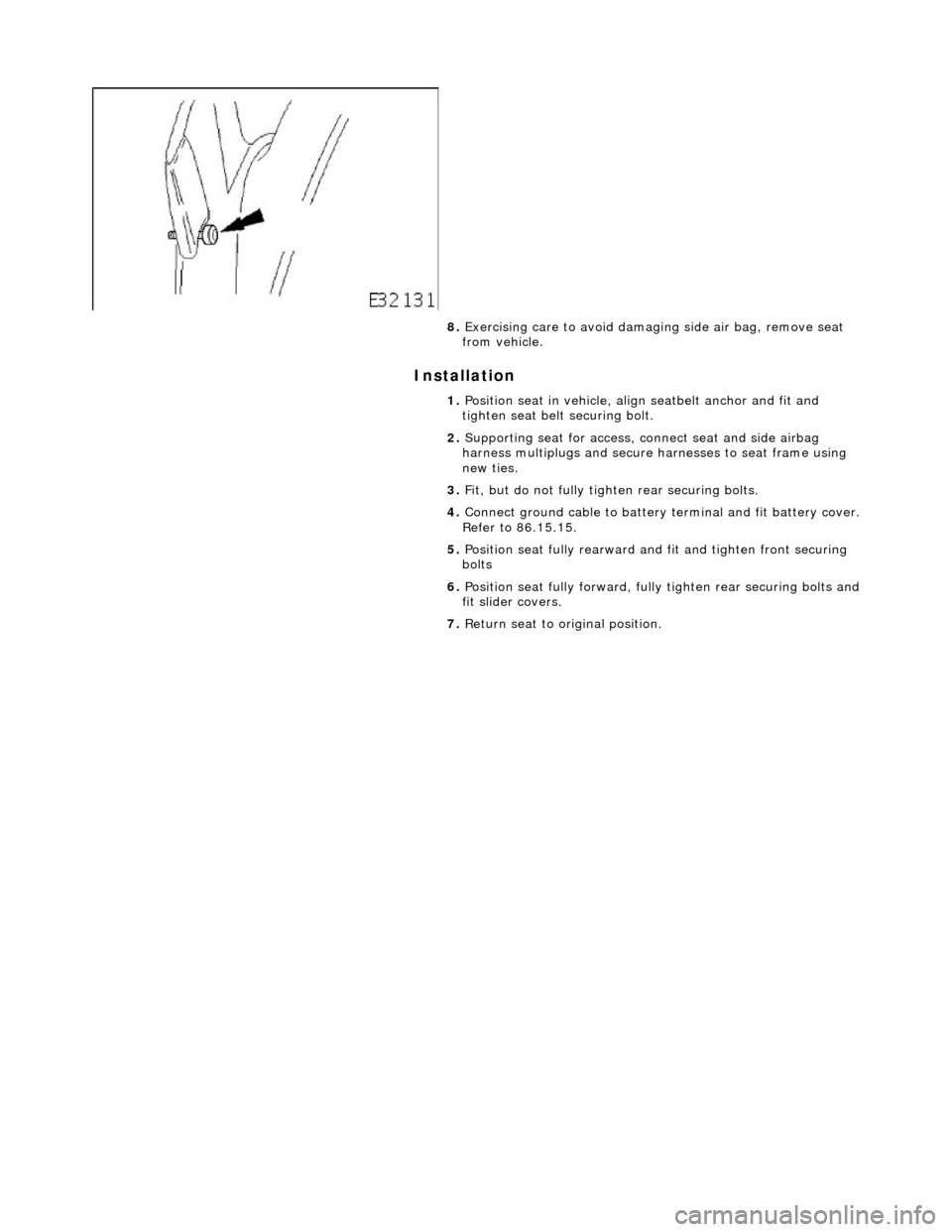 JAGUAR X308 1998 2.G Workshop Manual Installation 
 
 
 
8. Exercising care to avoid damagi ng side air bag, remove seat 
from vehicle. 
1.  Position seat in vehicle, align seatbelt anchor and fit and 
tighten seat belt  securing bolt. 
