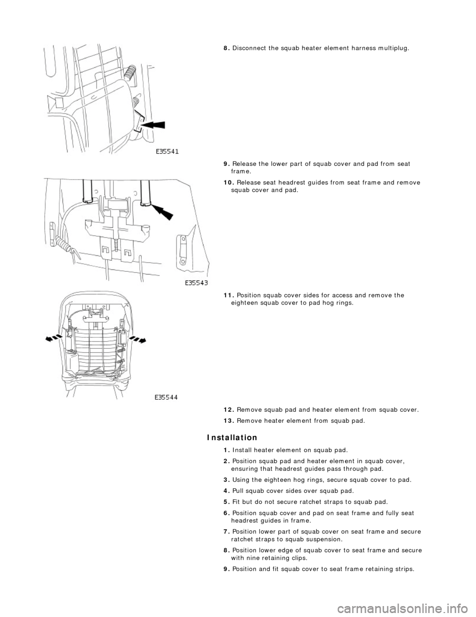 JAGUAR X308 1998 2.G Workshop Manual Installation 
 
8. Disconnect the squab heater element harness multiplug. 
9.  Release the lower part of squab cover and pad from seat 
frame. 
 
10.  Release seat headrest guides  from seat frame and