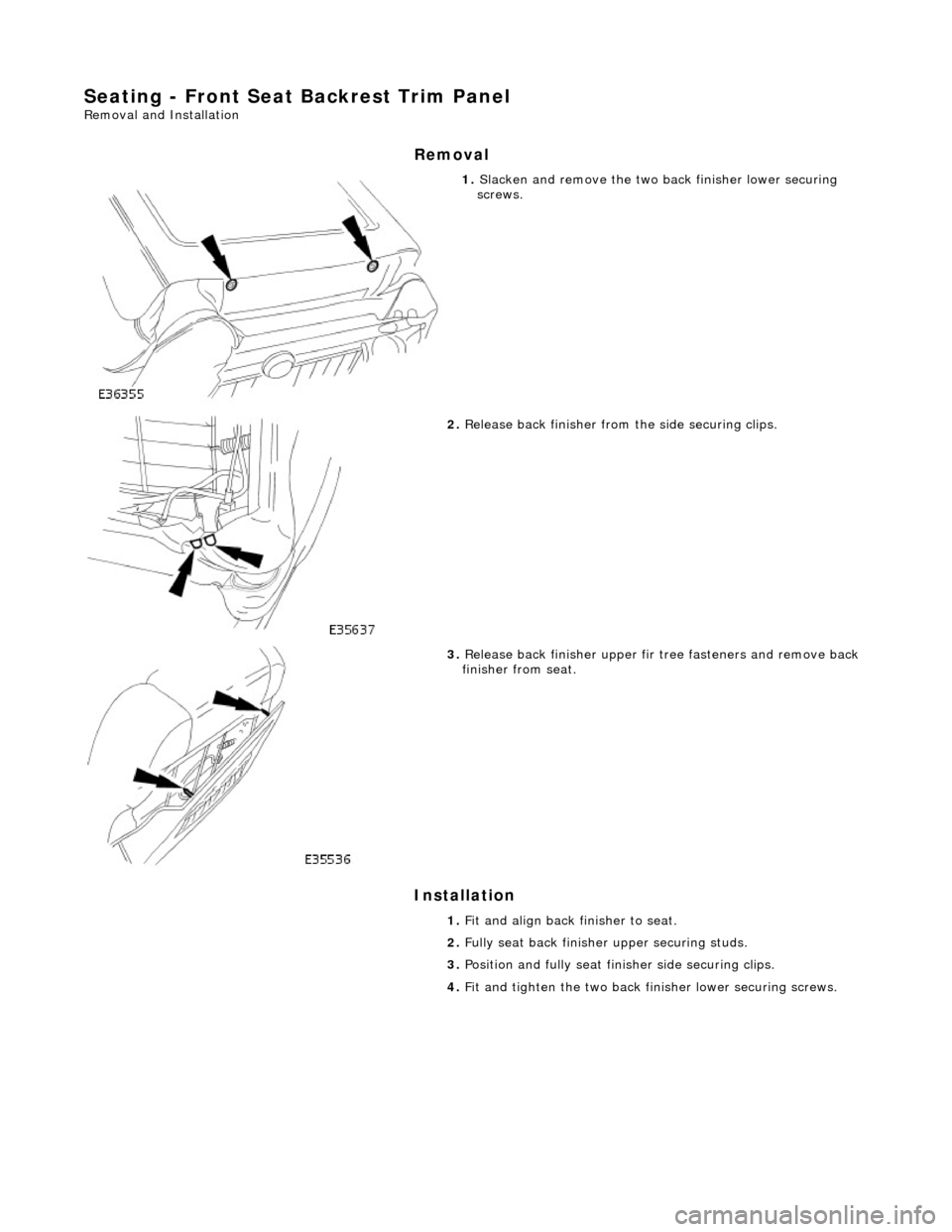 JAGUAR X308 1998 2.G Workshop Manual Seating - Front Seat Backrest Trim Panel 
Removal and Installation 
Removal 
Installation 
 
 
 
1. Slacken and remove the two ba ck finisher lower securing 
screws. 
 
2.  Release back finisher from 