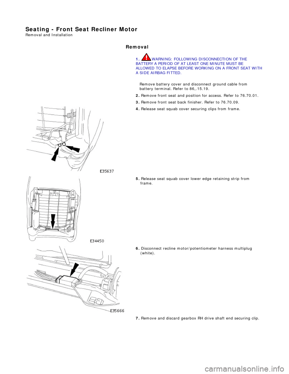 JAGUAR X308 1998 2.G Workshop Manual Seating - Front Seat Recliner Motor 
Removal and Installation 
Removal 
1. WARNING: FOLLOWING DISCONNECTION OF THE 
BATTERY A PERIOD OF AT LEAST ONE MINUTE MUST BE 
ALLOWED TO ELAPSE BEFORE WORKING ON