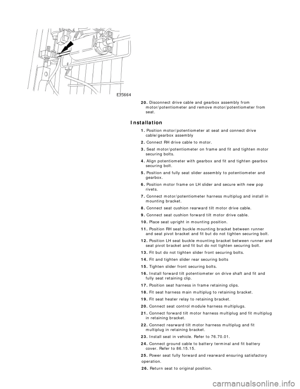 JAGUAR X308 1998 2.G Workshop Manual I
nstallation 
 
20
 . 
Disconnect drive cable and gearbox assembly from 
motor/potentiometer and remo ve motor/potentiometer from 
seat. 
1.  Position motor/potentiometer at seat and connect drive 
c