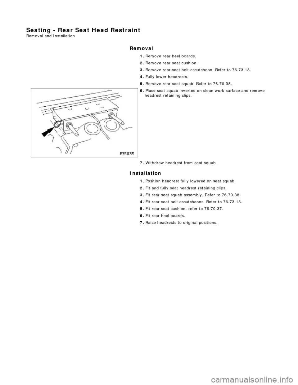 JAGUAR X308 1998 2.G Workshop Manual Seating - Rear Seat Head Restraint 
Removal and Installation 
Removal 
Installation 
 
 1. 
Remove rear heel boards. 
2.  Remove rear seat cushion. 
3.  Remove rear seat belt escu tcheon. Refer to 76.