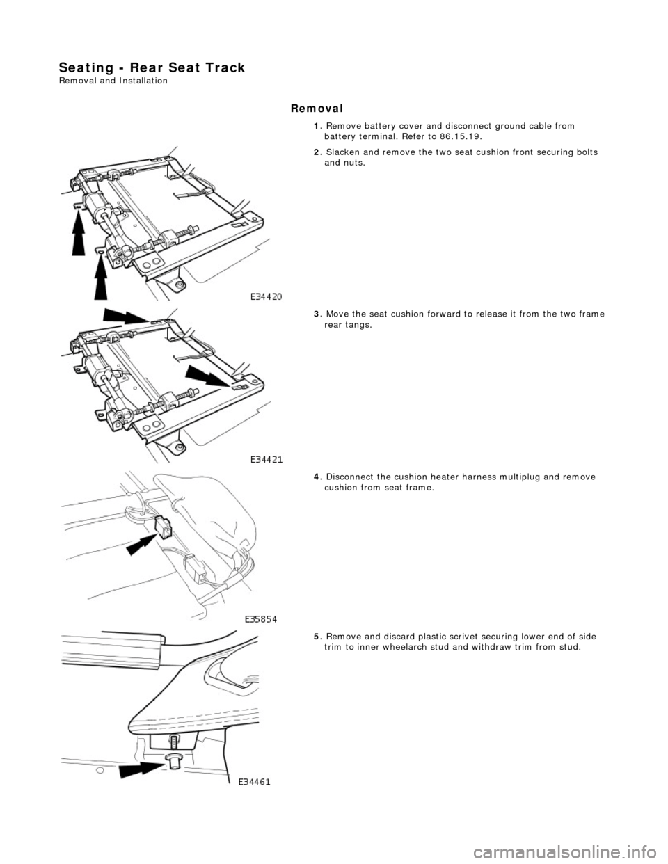 JAGUAR X308 1998 2.G Workshop Manual Seating - Rear Seat Track 
Removal and Installation 
Removal 
1. Remove battery cover and disc onnect ground cable from 
battery terminal. Refer to 86.15.19. 
 
2.  Slacken and remove the two seat  cu