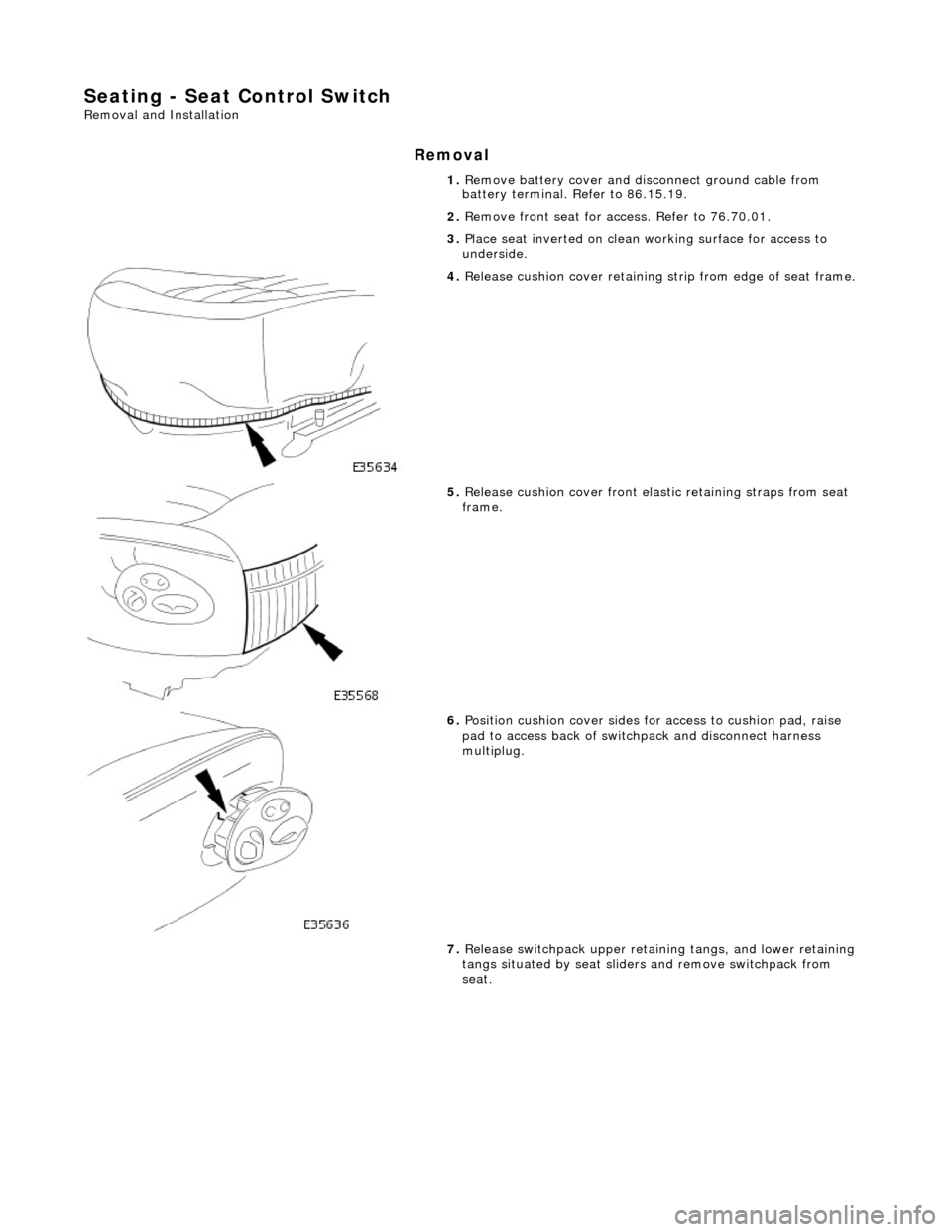 JAGUAR X308 1998 2.G Workshop Manual Seating - Seat Control Switch 
Removal and Installation 
Removal 
1. Remove battery cover and disc onnect ground cable from 
battery terminal. Refer to 86.15.19. 
2.  Remove front seat for ac cess. Re
