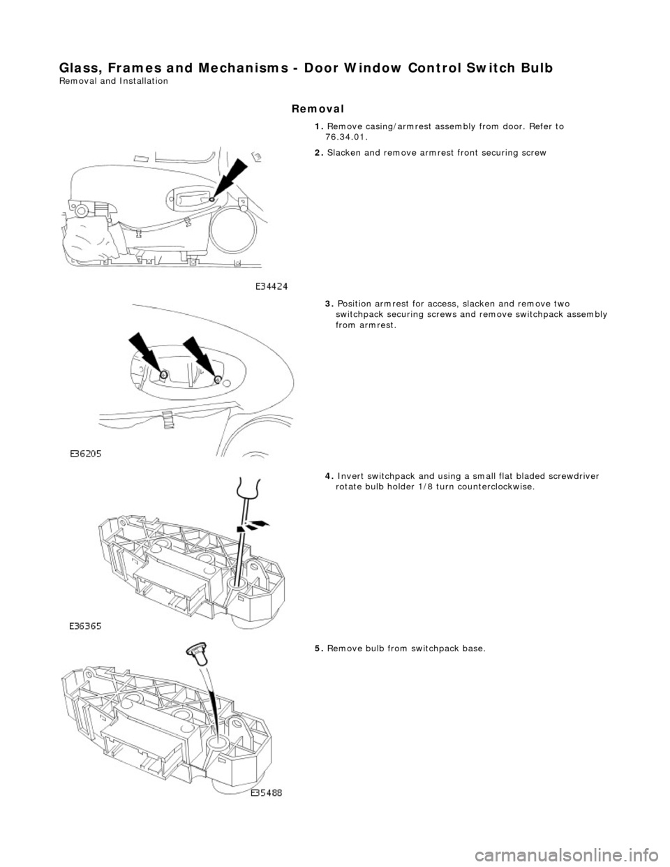 JAGUAR X308 1998 2.G Workshop Manual Glass, Frames and Mechanisms - Door Window Control Switch Bulb 
Removal and Installation 
Removal 
1. Remove casing/armrest asse mbly from door. Refer to 
76.34.01. 
 
2.  Slacken and remove armres t 