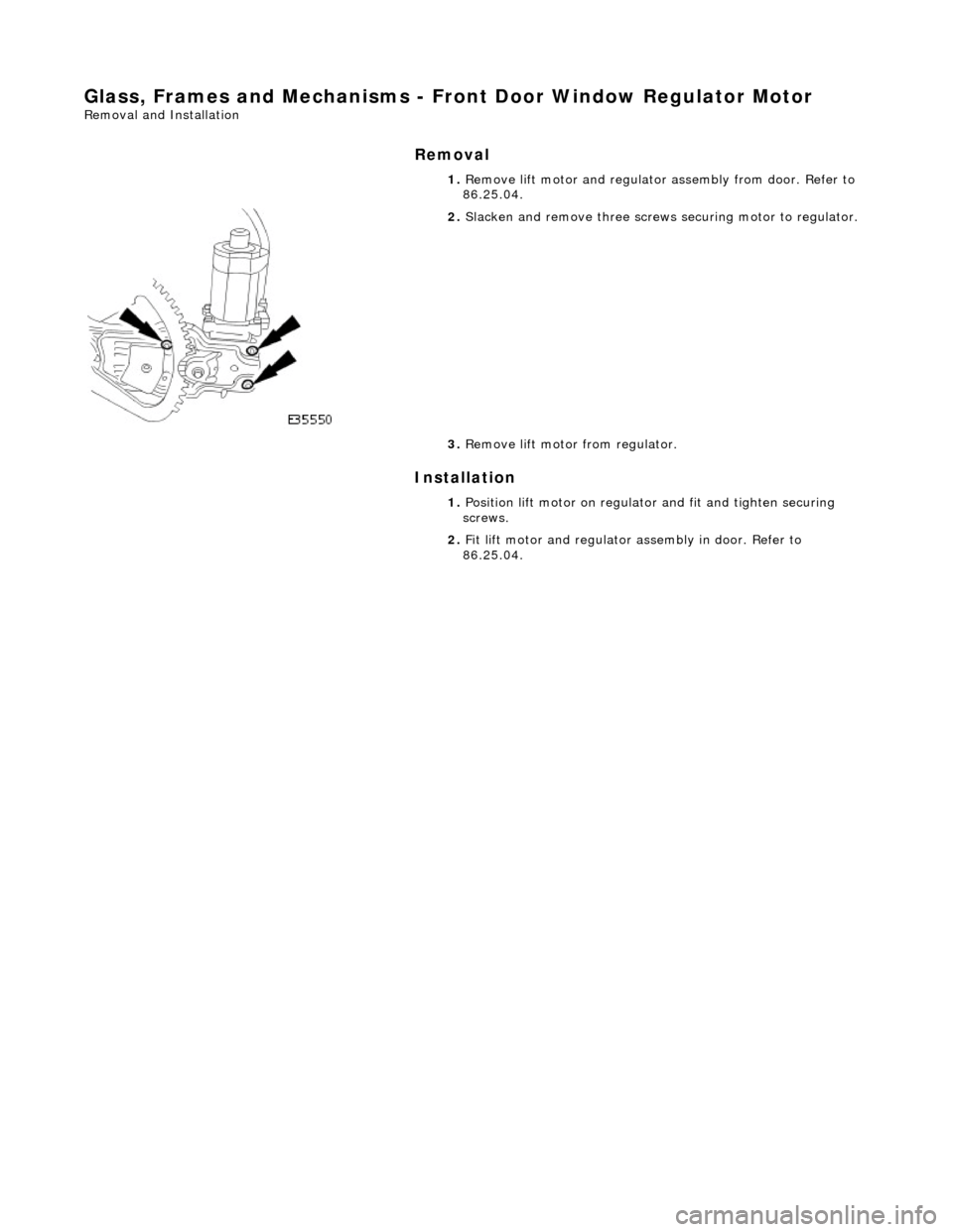 JAGUAR X308 1998 2.G Workshop Manual Glass, Frames and Mechanisms - Front Door Window Regulator Motor 
Removal and Installation 
Removal 
Installation 
 
  1. 
Remove lift motor and regulator  assembly from door. Refer to 
86.25.04. 
 
2
