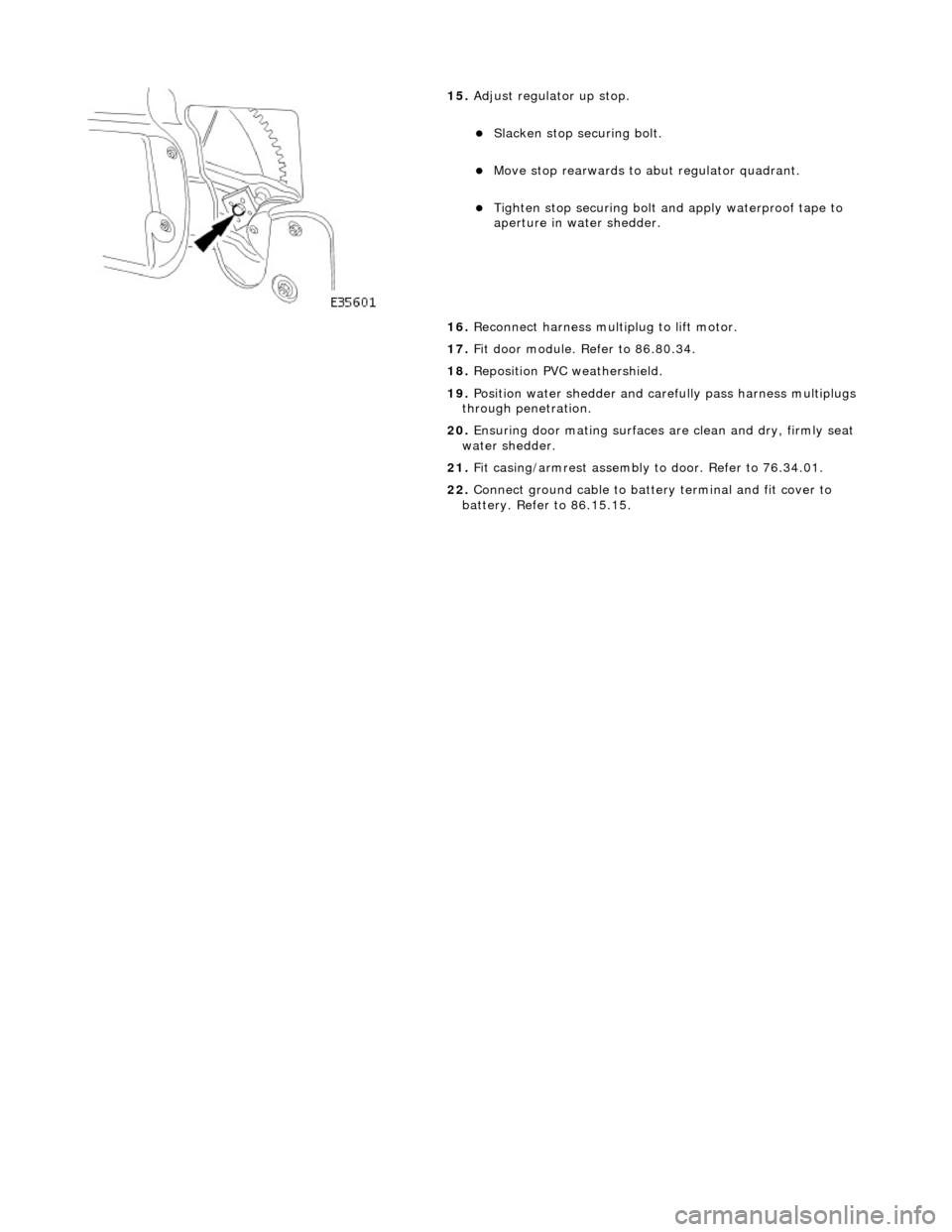JAGUAR X308 1998 2.G Workshop Manual  
 
 
15. Adjust regulator up stop. 
Slacken stop securing bolt.  
Move stop rearwards to abut regulator quadrant.  
Tighten stop securing bolt an d apply waterproof tape to 
aperture in wate