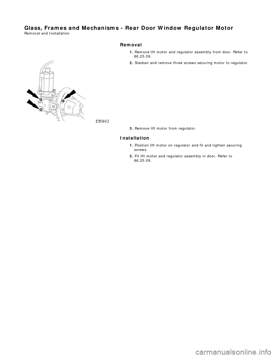 JAGUAR X308 1998 2.G Workshop Manual Glass, Frames and Mechanisms - Rear Door Window Regulator Motor 
Removal and Installation 
Removal 
Installation 
 
  1. 
Remove lift motor and regulator  assembly from door. Refer to 
86.25.09. 
 
2.