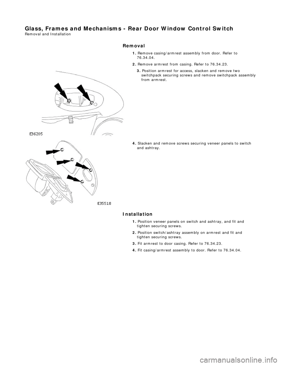 JAGUAR X308 1998 2.G Workshop Manual Glass, Frames and Mechanisms - Rear Door Window Control Switch 
Removal and Installation 
Removal 
Installation 
 
  1. 
Remove casing/armrest asse mbly from door. Refer to 
76.34.04. 
2.  Remove armr