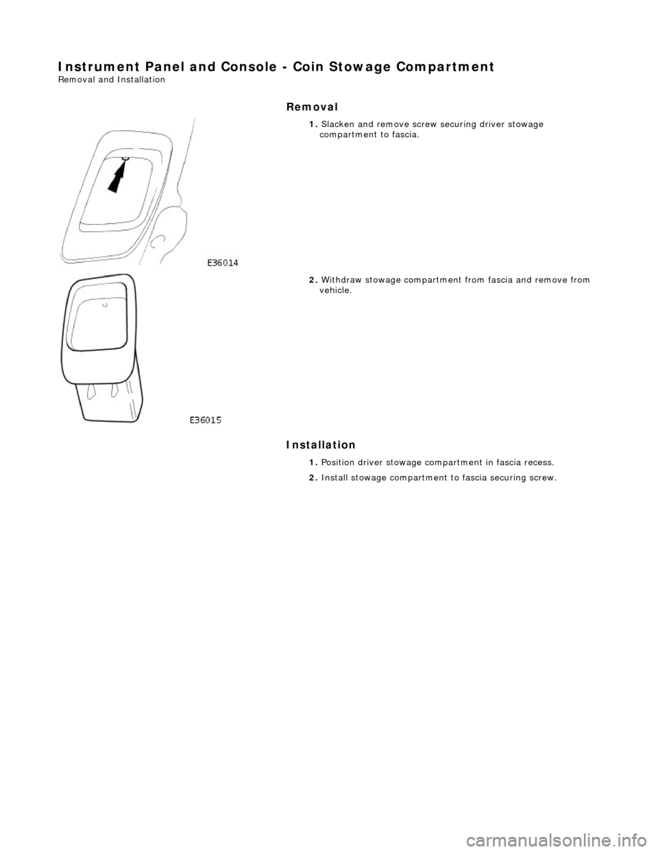 JAGUAR X308 1998 2.G Workshop Manual Instrument Panel and Console - Coin Stowage Compartment 
Removal and Installation 
Removal 
Installation 
 
   
1. 
Slacken and remove screw securing driver stowage 
compartment to fascia. 
 
2.  With