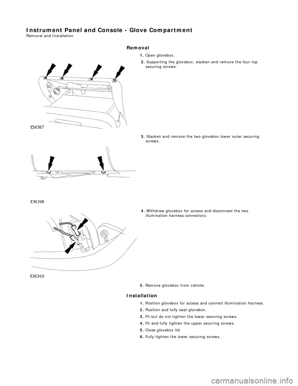 JAGUAR X308 1998 2.G Workshop Manual Instrument Panel and Console - Glove Compartment 
Removal and Installation 
Removal 
Installation 
 
 1. 
Open glovebox. 
 
2. Supporting the glovebox, slac ken and remove the four top 
securing screw