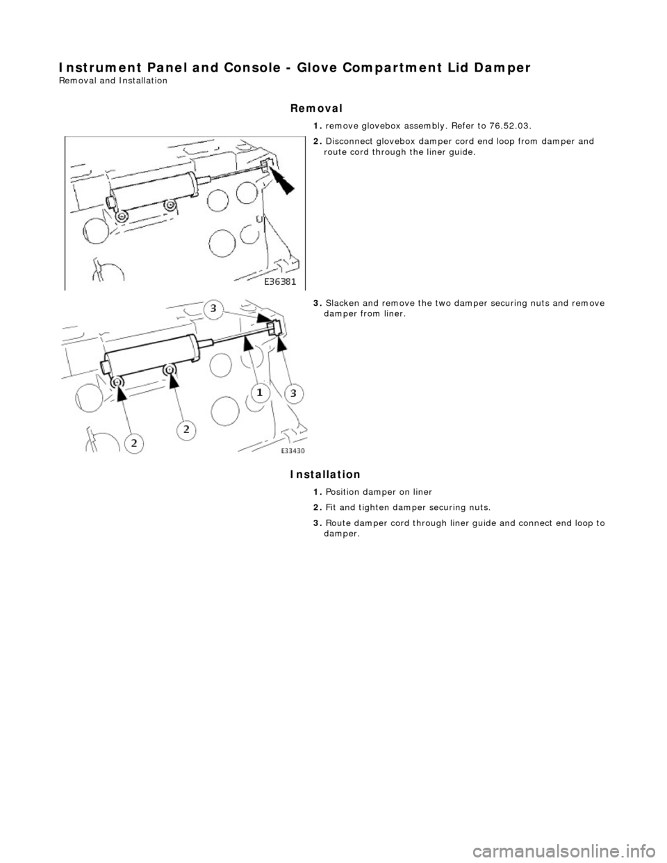 JAGUAR X308 1998 2.G Workshop Manual Instrument Panel and Console - Glove Compartment Lid Damper 
Removal and Installation 
Removal 
Installation 
 
  1. 
remove glovebox assembly. Refer to 76.52.03. 
 
2. Disconnect glovebox damper cord
