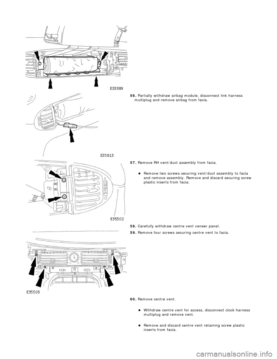 JAGUAR X308 1998 2.G Workshop Manual  
 
56. Partially withdraw airbag module, disconnect link harness 
multiplug and remove airbag from facia. 
 
57.  Remove RH vent/duct  assembly from facia. 
Remove two screws securing vent/duct as