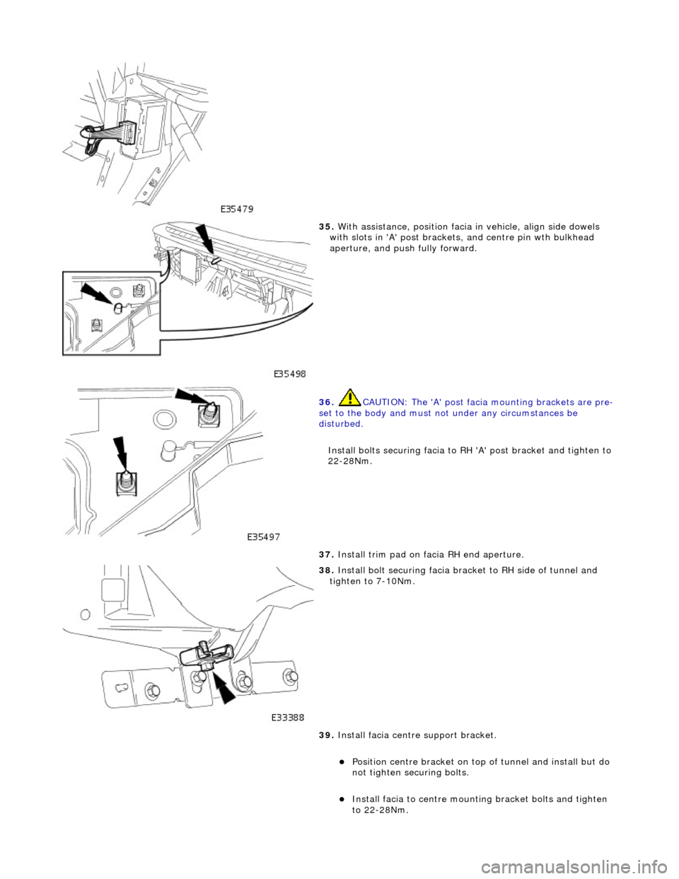 JAGUAR X308 1998 2.G Workshop Manual  
 
35. With assistance, position facia in vehicle, align side dowels 
with slots in A post brackets , and centre pin wth bulkhead 
aperture, and push fully forward. 
 
36.  CAUTION: The A post fa