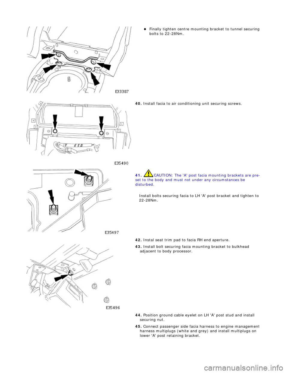 JAGUAR X308 1998 2.G Workshop Manual  
Finally tighten centre mounting bracket to tunnel securing 
bolts to 22-28Nm.  
 
40. Install facia to air conditioning unit securing screws. 
 
41.  CAUTION: The A post facia mounting brackets