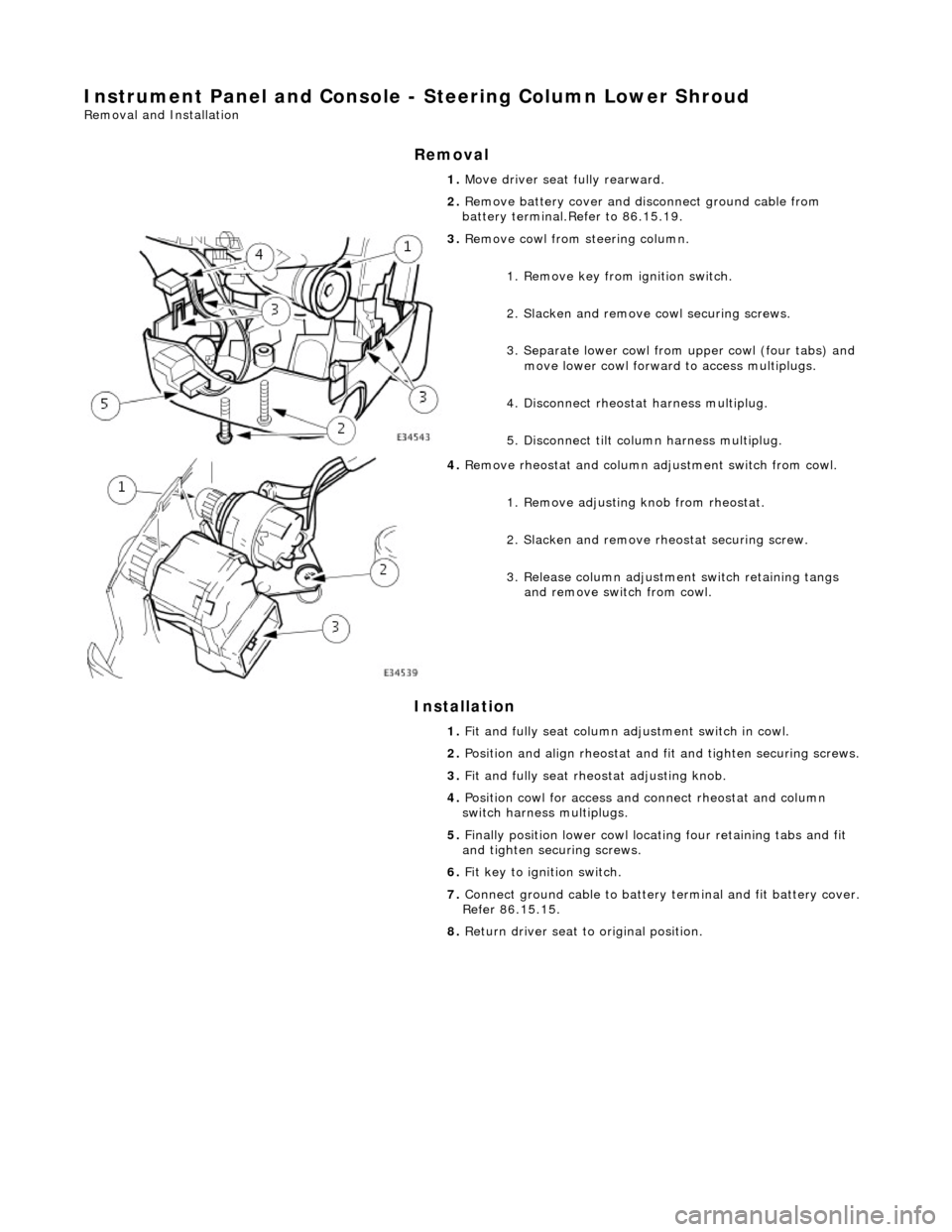 JAGUAR X308 1998 2.G Workshop Manual Instrument Panel and Console - Steering Column Lower Shroud 
Removal and Installation 
Removal 
Installation 
 
  1. 
Move driver seat fully rearward. 
2.  Remove battery cover and disconnect ground c