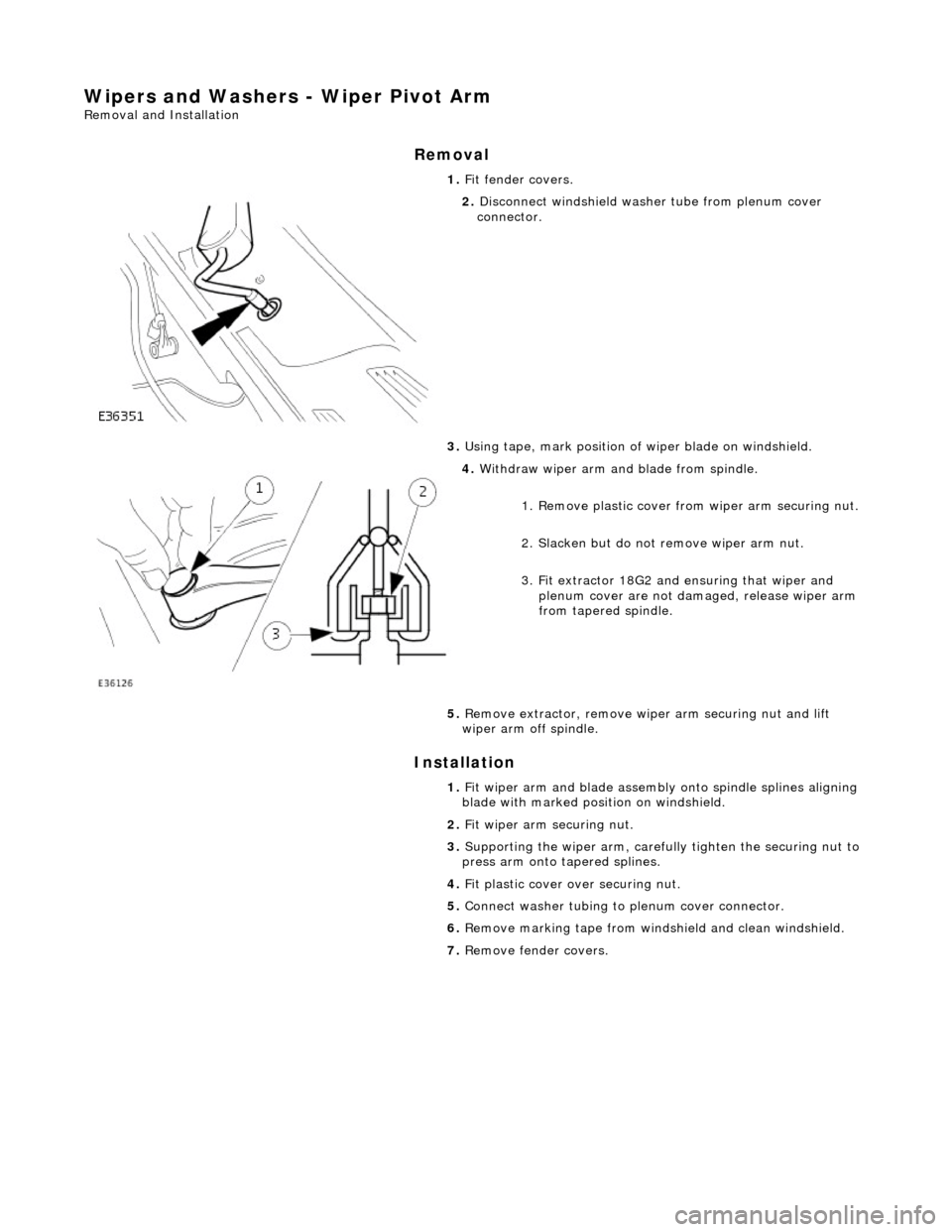 JAGUAR X308 1998 2.G Workshop Manual Wipers and Washers - Wiper Pivot Arm
Removal and Installation
Removal
Installation
1.
Fit fender covers.
2. Disconnect windshield washer tube from plenum cover
connector.
3. Using tape, JAGUAR X308 1998 2.G Workshop Manual Wipers and Washers - Wiper Pivot Arm
Removal and Installation
Removal
Installation
1.
Fit fender covers.
2. Disconnect windshield washer tube from plenum cover
connector.
3. Using tape,
