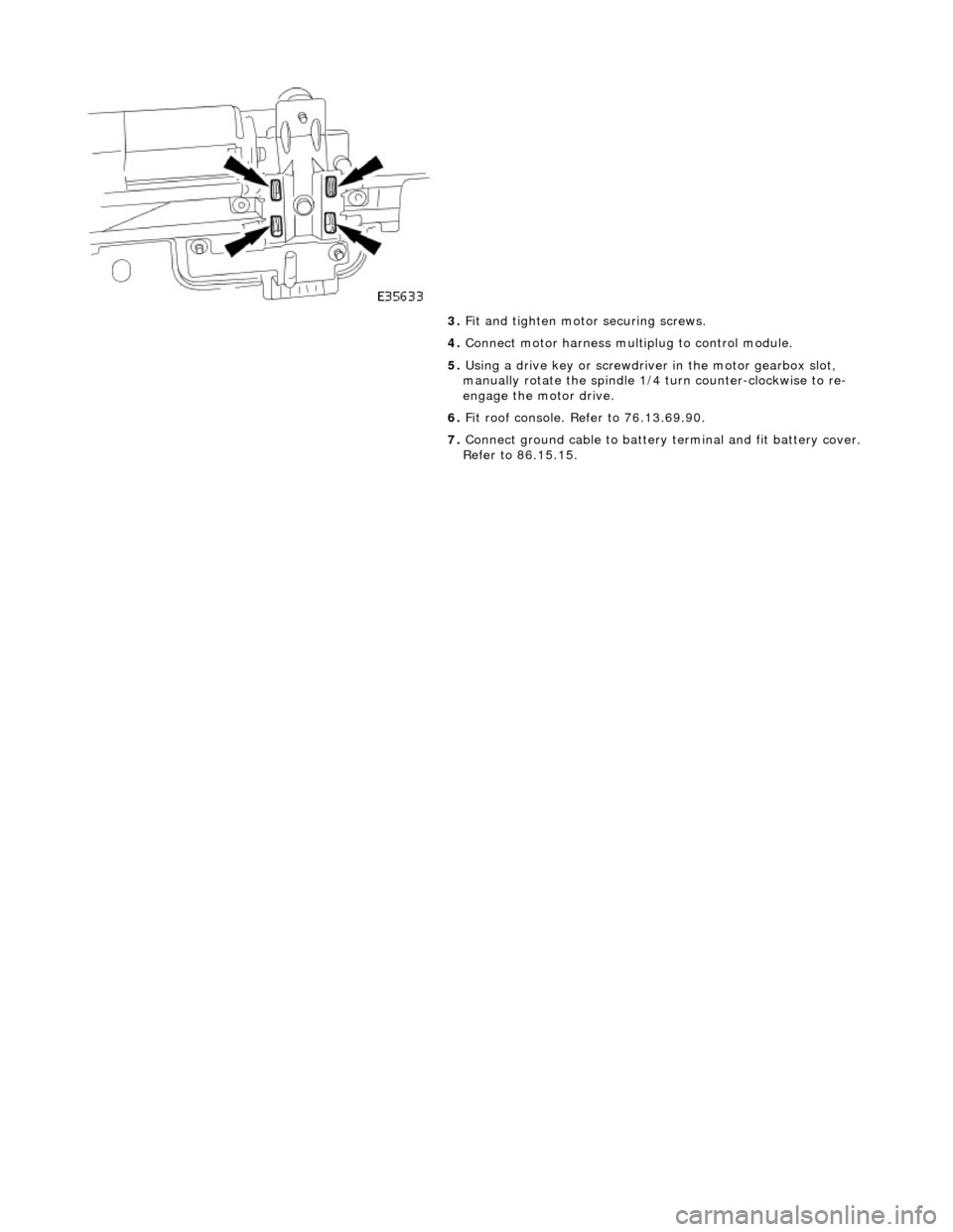 JAGUAR X308 1998 2.G Workshop Manual  
 
 
3. Fit and tighten motor securing screws. 
4.  Connect motor harness multiplug to control module. 
5.  Using a drive key or screwdriver in the motor gearbox slot, 
manually rotate the spindle 1/
