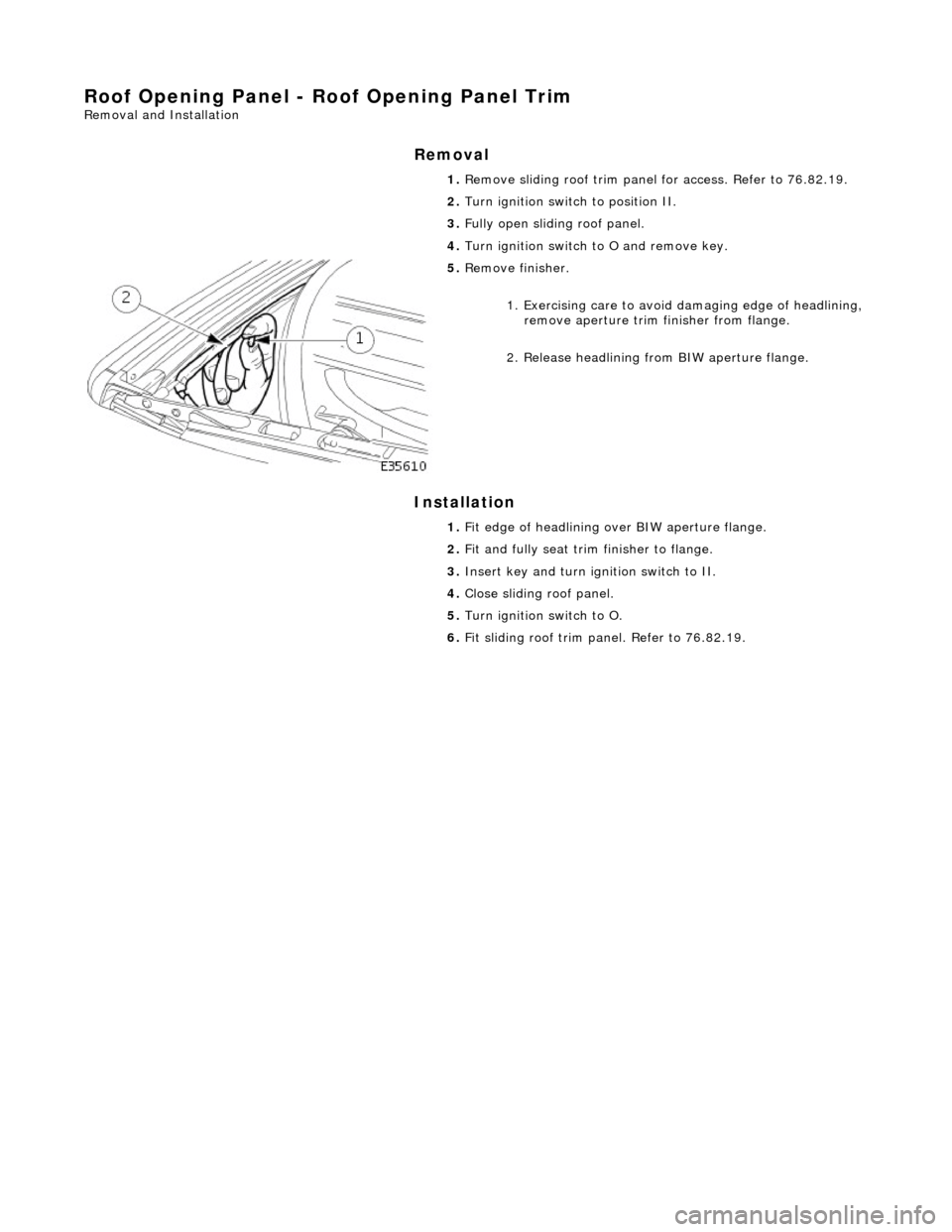 JAGUAR X308 1998 2.G Workshop Manual Roof Opening Panel - Roof Opening Panel Trim 
Removal and Installation 
Removal 
Installation 
 
  1. 
Remove sliding roof trim panel for access. Refer to 76.82.19. 
2.  Turn ignition switch to positi