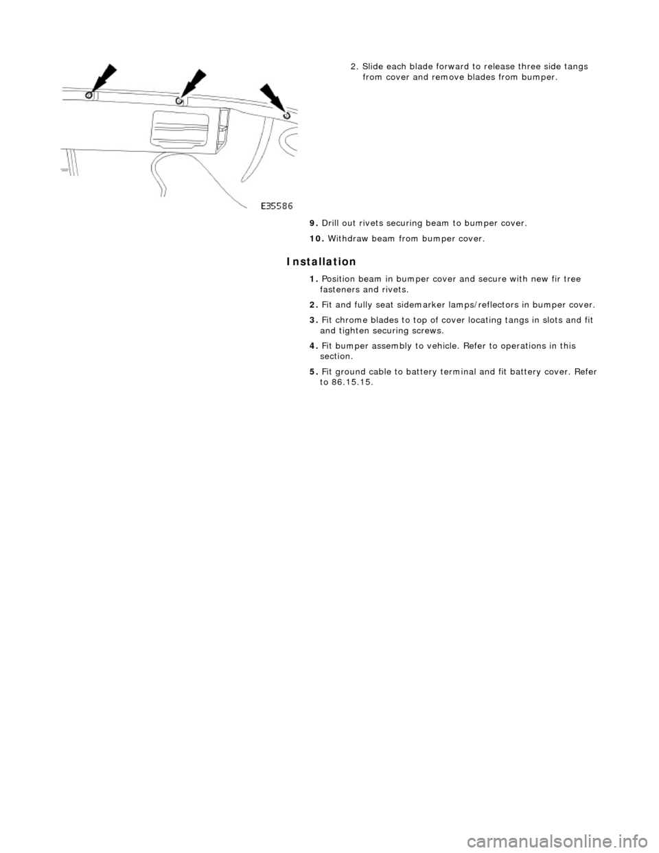 JAGUAR X308 1998 2.G Workshop Manual Installation 
 
 
 
2. Slide each blade forward to release three side tangs from cover and remove blades from bumper. 
9.  Drill out rivets securing  beam to bumper cover. 
10.  Withdraw beam from bum