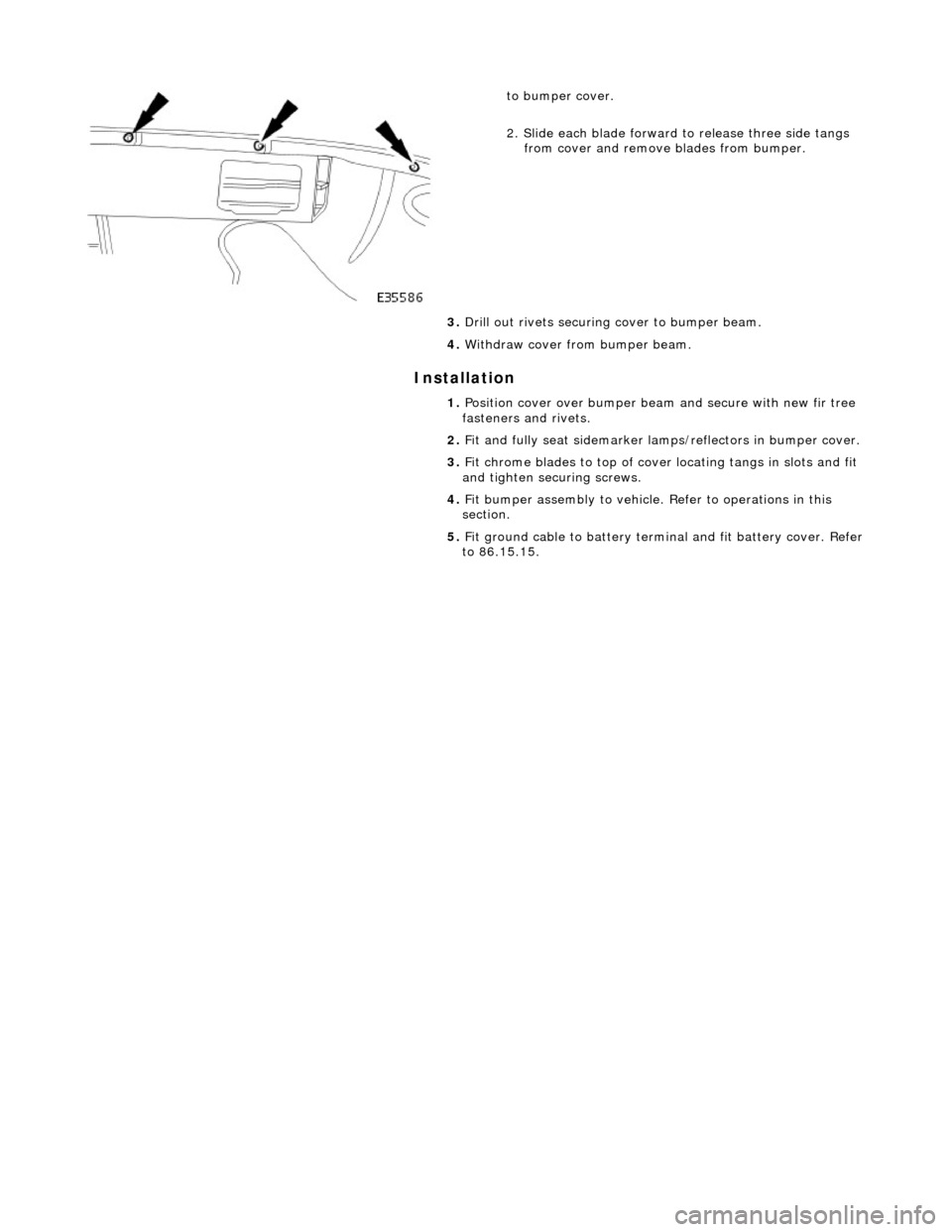 JAGUAR X308 1998 2.G Workshop Manual Installation 
 
 
 
to bumper cover. 
2. Slide each blade forward to release three side tangs from cover and remove blades from bumper. 
3.  Drill out rivets securing  cover to bumper beam. 
4.  Withd