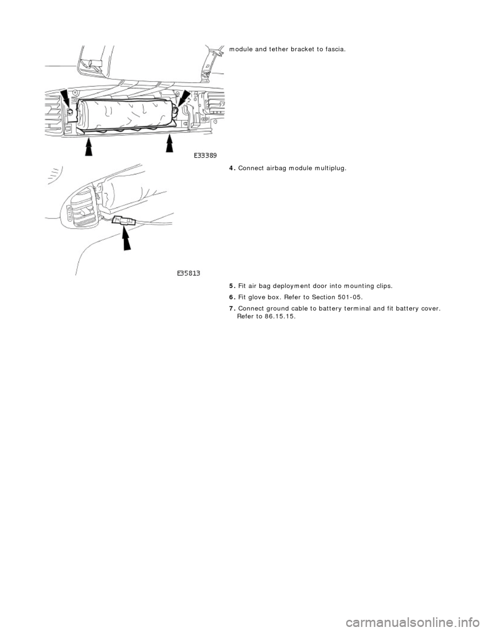 JAGUAR X308 1998 2.G Workshop Manual  
 
 
module and tether bracket to fascia. 
 
4. Connect airbag module multiplug. 
5.  Fit air bag deployment d oor into mounting clips. 
6.  Fit glove box. Refer to Section 501-05. 
7.  Connect groun