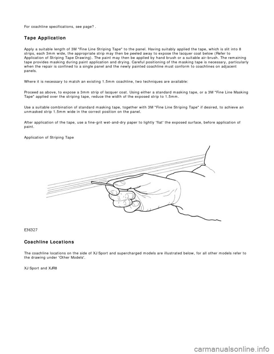 JAGUAR X308 1998 2.G Workshop Manual For coachline specifications, see page? .
Tape Application
Apply a suitable length of 3M "Fine Line Striping Tape" to the panel. Having suitably applied the tape, which is slit into 8
strips, each JAGUAR X308 1998 2.G Workshop Manual For coachline specifications, see page? .
Tape Application
Apply a suitable length of 3M "Fine Line Striping Tape" to the panel. Having suitably applied the tape, which is slit into 8
strips, each