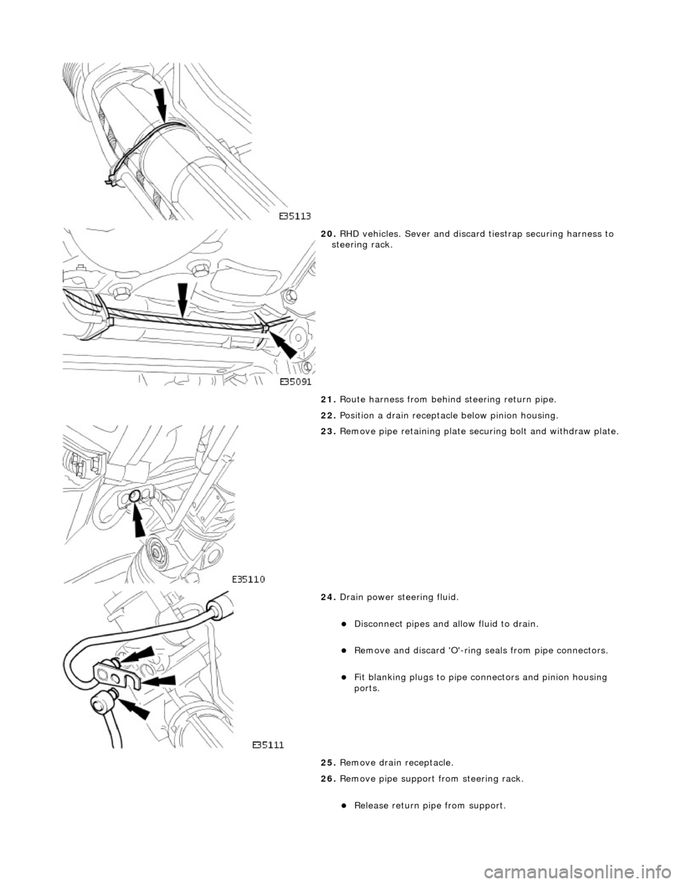 JAGUAR X308 1998 2.G Workshop Manual  
 
20. RHD vehicles. Sever and discard tiestrap securing harness to 
steering rack. 
21.  Route harness from behind  steering return pipe. 
22.  Position a drain receptacle  below pinion housing. 
 
