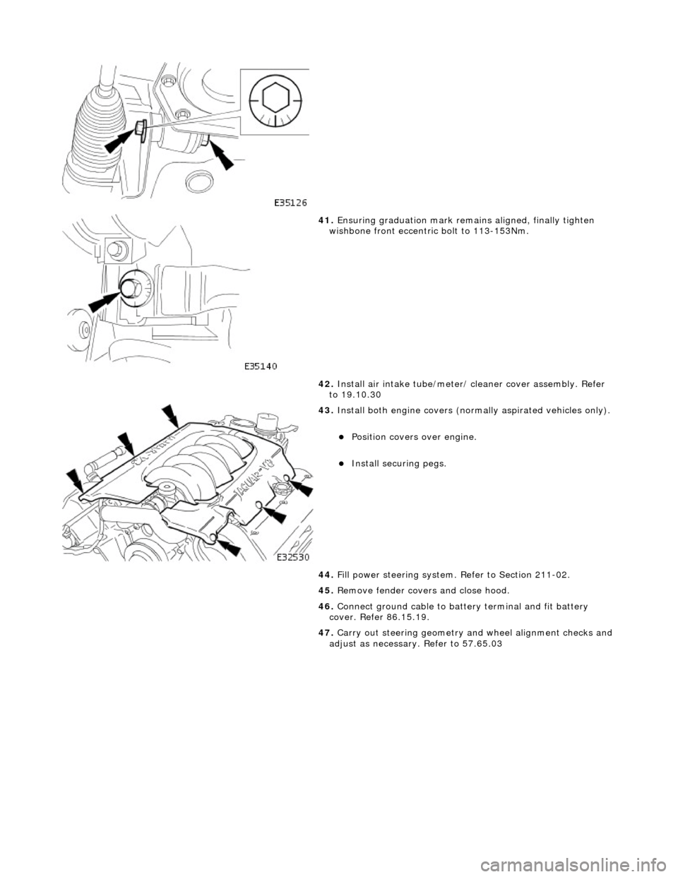 JAGUAR X308 1998 2.G Workshop Manual  
 
 
 
41. Ensuring graduation mark remains aligned, finally tighten 
wishbone front eccentric bolt to 113-153Nm. 
42.  Install air intake tube/meter/ cleaner cover assembly. Refer 
to 19.10.30 
 
43