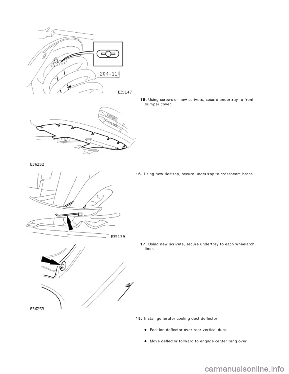 JAGUAR X308 1998 2.G Workshop Manual  
 
15. Using screws or new scrivets , secure undertray to front 
bumper cover. 
 
16.  Using new tiestrap, secure undertray to crossbeam brace. 
 
17. Using new scrivets, secure un dertray to each wh
