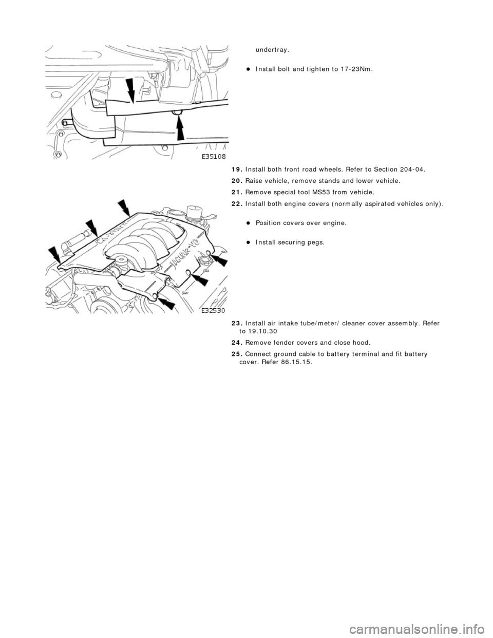 JAGUAR X308 1998 2.G Workshop Manual  
 
 
undertray.  
Install bolt and tighten to 17-23Nm.  
19.  Install both front road wheels. Refer to Section 204-04. 
20.  Raise vehicle, remove st ands and lower vehicle. 
21.  Remove special t
