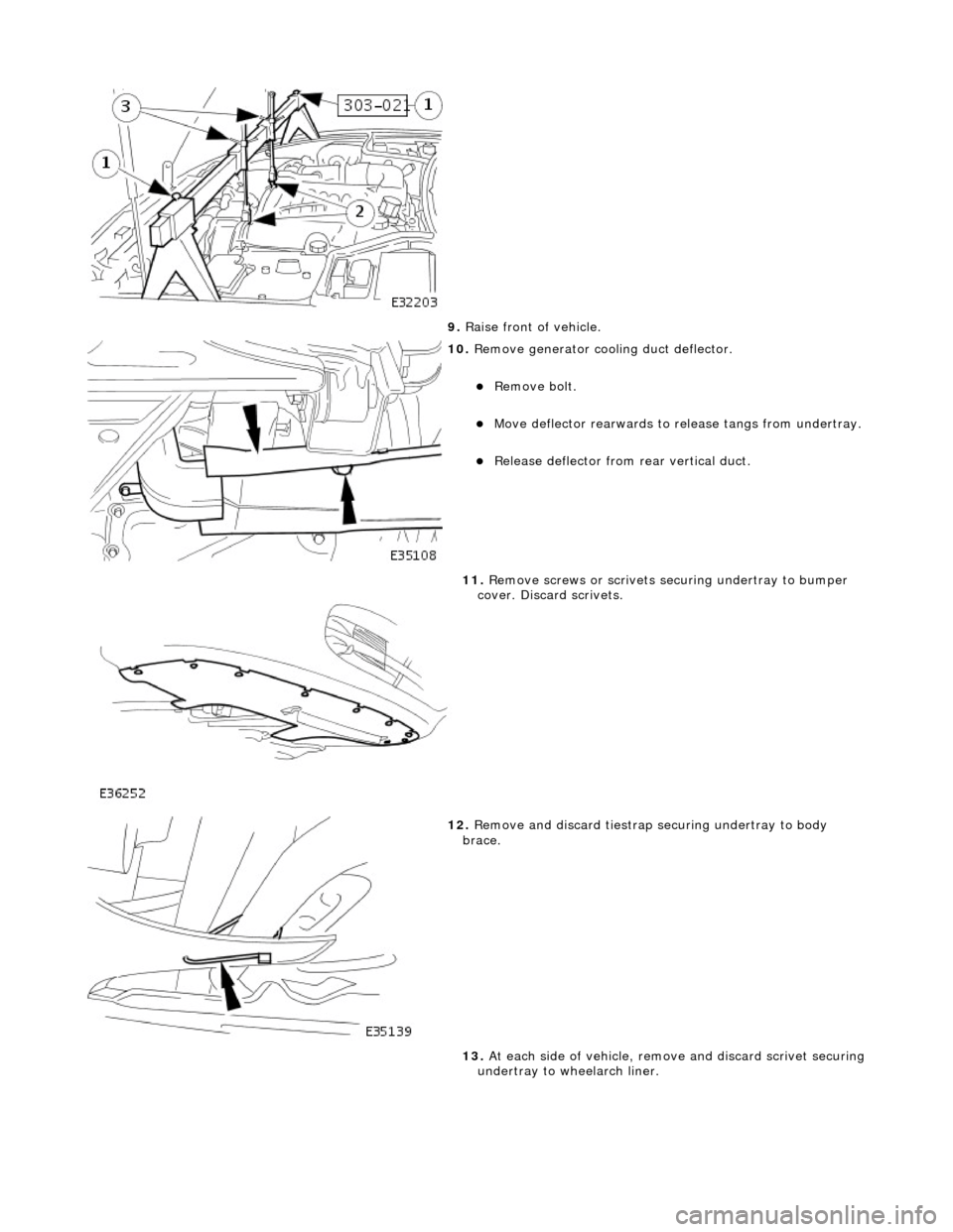 JAGUAR X308 1998 2.G Workshop Manual  
9. Raise front of vehicle. 
 
10.  Remove generator cool ing duct deflector. 
Remove bolt.  
Move deflector rearwards to  release tangs from undertray. 
Release deflector from rear vertical