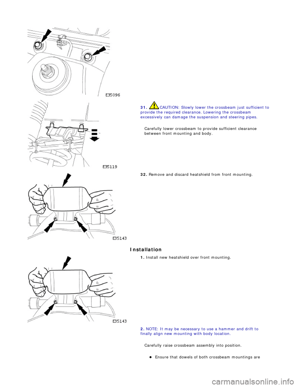 JAGUAR X308 1998 2.G Workshop Manual Installation 
 
 
31. CAUTION: Slowly lower the crossbeam just sufficient to 
provide the required clearance. Lowering the crossbeam 
excessively can damage the suspension and steering pipes. 
Careful