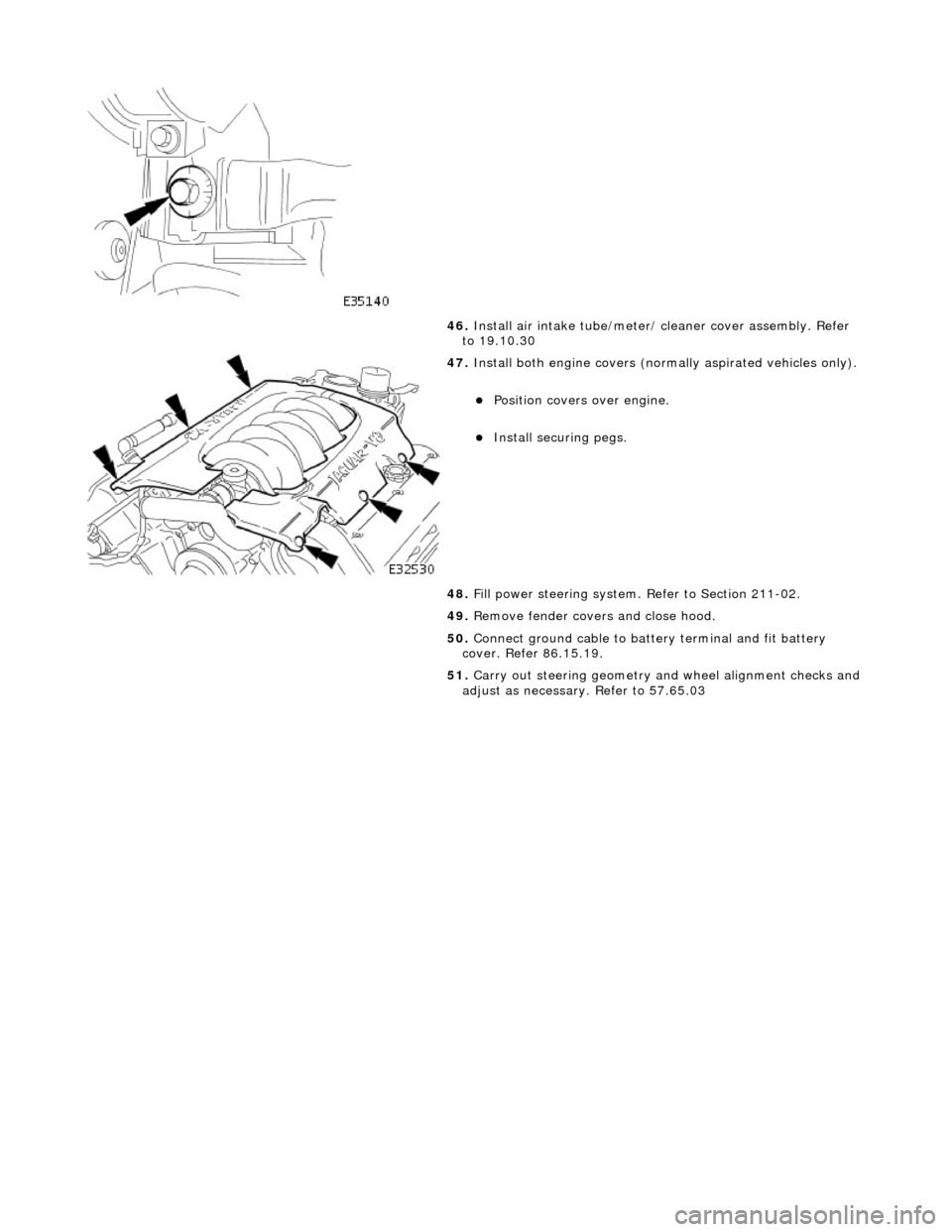 JAGUAR X308 1998 2.G Workshop Manual  
 
 
46. Install air intake tube/meter/ cleaner cover assembly. Refer 
to 19.10.30 
 
47.  Install both engine co vers (normally aspirated vehicles only). 
Position covers over engine.  
Instal