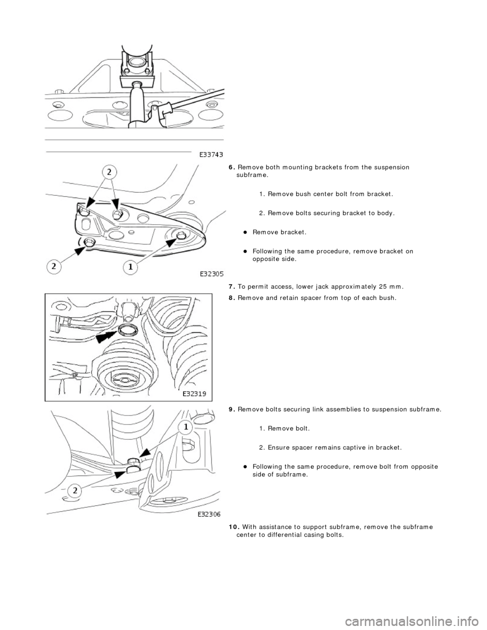 JAGUAR X308 1998 2.G Workshop Manual  
 
6. Remove both mounting brac kets from the suspension 
subframe. 
1. Remove bush center  bolt from bracket. 
2. Remove bolts securi ng bracket to body. 
Remove bracket.  
Following the same 
