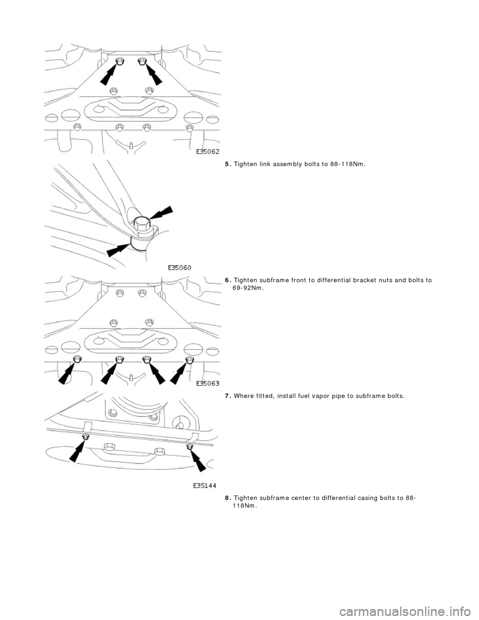 JAGUAR X308 1998 2.G Workshop Manual  
 
5. Tighten link assembly bolts to 88-118Nm. 
 
6. Tighten subframe front to differential bracket nuts and bolts to 
69-92Nm. 
 
7.  Where fitted, install fuel vapo r pipe to subframe bolts. 
8.  T