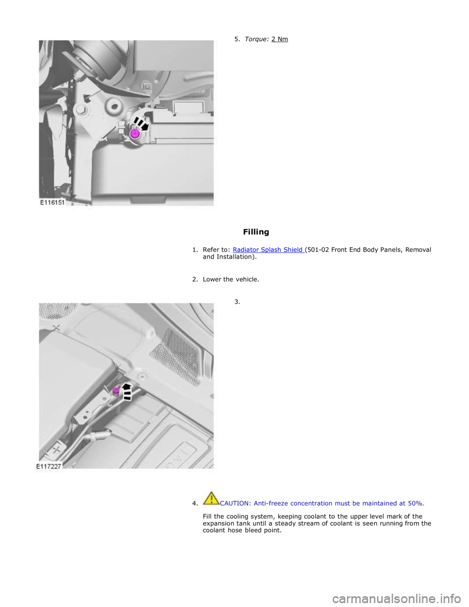 JAGUAR XFR 2010 1.G Workshop Manual Filling 
 
1. Refer to: Radiator Splash Shield (501-02 Front End Body Panels, Removal and Installation). 
 
2. Lower the vehicle. 
 
        3. 
4.  CAUTION: Anti-freeze concentration must be maintain