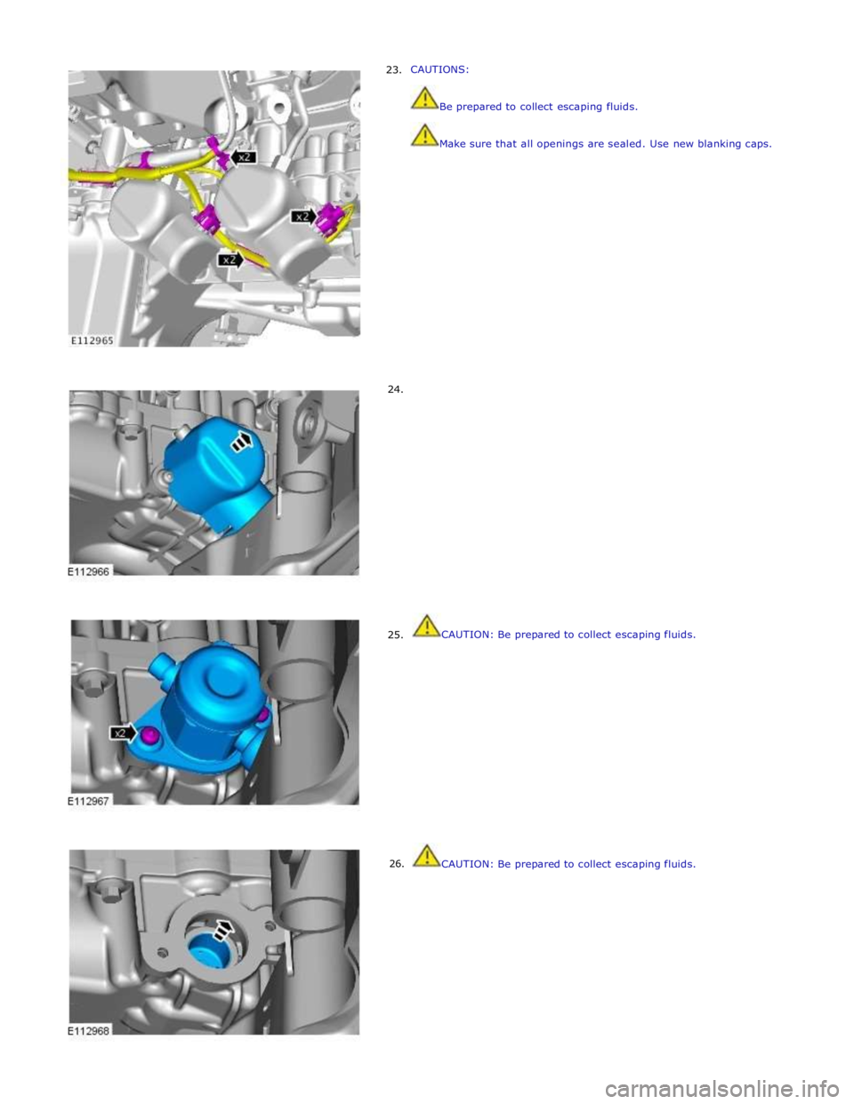 JAGUAR XFR 2010 1.G Workshop Manual      23. 
     24. 
     25. 
26. CAUTIONS: 
 
 Be prepared to collect escaping fluids. 
 
 Make sure that all openings are sealed. Use new blanking caps. 
 
 
 
 
 
 
 
 
 
 
 
 
 
 
 
 
 
 
 
 
 
 
