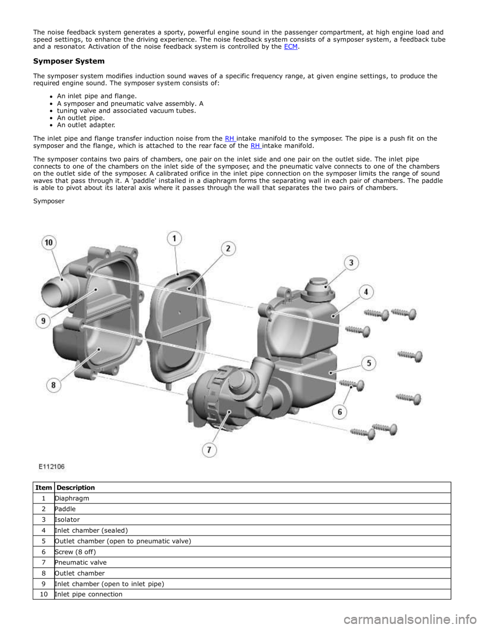 JAGUAR XFR 2010 1.G Workshop Manual  
Symposer System 
 
The symposer system modifies induction sound waves of a specific frequency range, at given engine settings, to produce the 
required engine sound. The symposer system consists of: