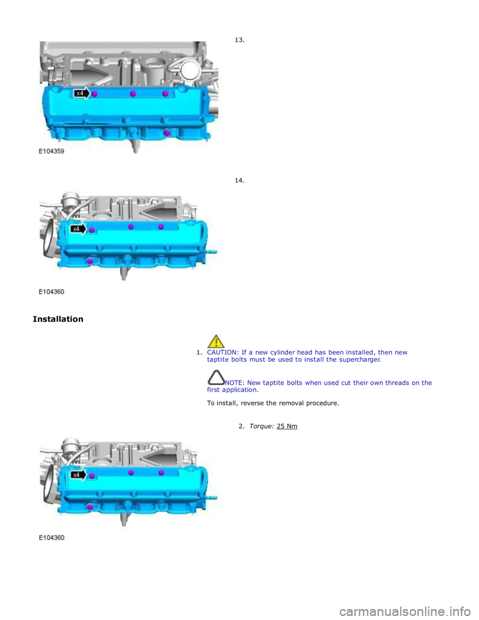 JAGUAR XFR 2010 1.G Workshop Manual  
 
 
 
 
 
Installation 13. 
 
 
 
 
 
 
 
 
 
 
 
 
 
 
 
 
 
14. 
 
 
1. CAUTION: If a new cylinder head has been installed, then new 
taptite bolts must be used to install the supercharger. 
 
 
N