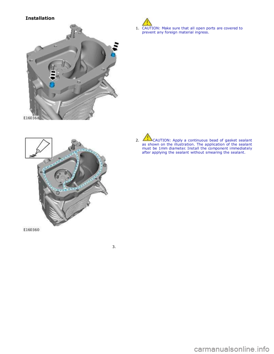 JAGUAR XFR 2010 1.G Workshop Manual  
 
1. CAUTION: Make sure that all open ports are covered to 
prevent any foreign material ingress. 
 
 
 
 
 
 
 
 
 
 
 
 
 
 
 
 
 
 
2.  CAUTION: Apply a continuous bead  of gasket sealant 
as sho