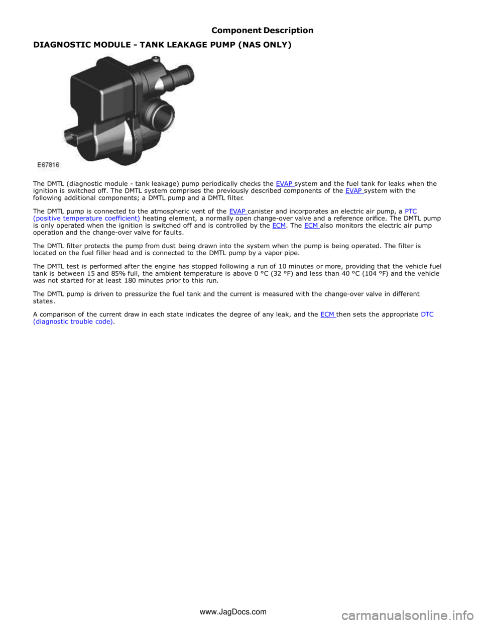 JAGUAR XFR 2010 1.G Workshop Manual Component Description DIAGNOSTIC MODULE - TANK LEAKAGE PUMP (NAS ONLY) 
 
 
 
 
 
 
 
 
 
 
 
 
 
The DMTL (diagnostic module - tank leakage) pump periodically checks the EVAP system and the fuel tank