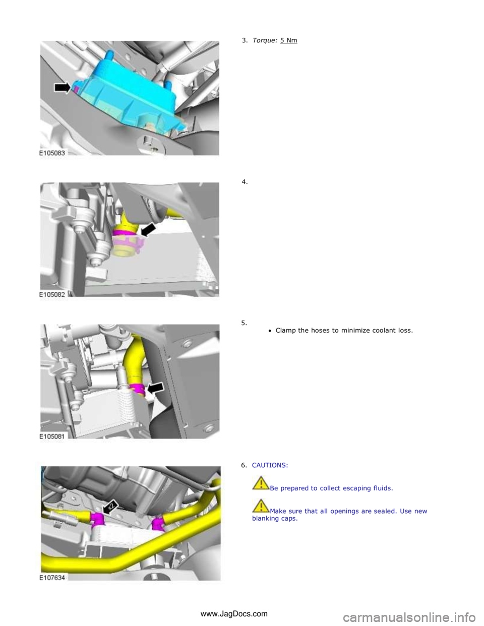 JAGUAR XFR 2010 1.G Workshop Manual         3.  Torque: 5 Nm         4. 
5. 
Clamp the hoses to minimize coolant loss. 
 
 
 
 
 
 
 
 
 
 
 
 
 
 
 
 
6. CAUTIONS: 
 
 
Be prepared to collect escaping fluids. 
 
 
Make sure that all op