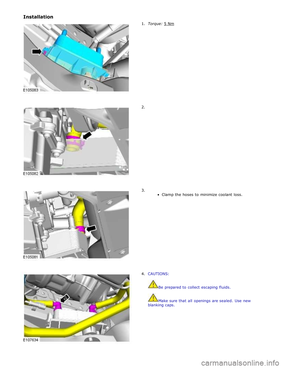 JAGUAR XFR 2010 1.G Workshop Manual Installation  
 
1.  Torque: 5 Nm  
 
 
 
 
 
 
 
 
 
 
 
 
 
 
 
 
2. 
 
 
 
 
 
 
 
 
 
 
 
 
 
 
 
 
 
3. 
Clamp the hoses to minimize coolant loss. 
 
 
 
 
 
 
 
 
 
 
 
 
 
 
 
 
4. CAUTIONS: 
 