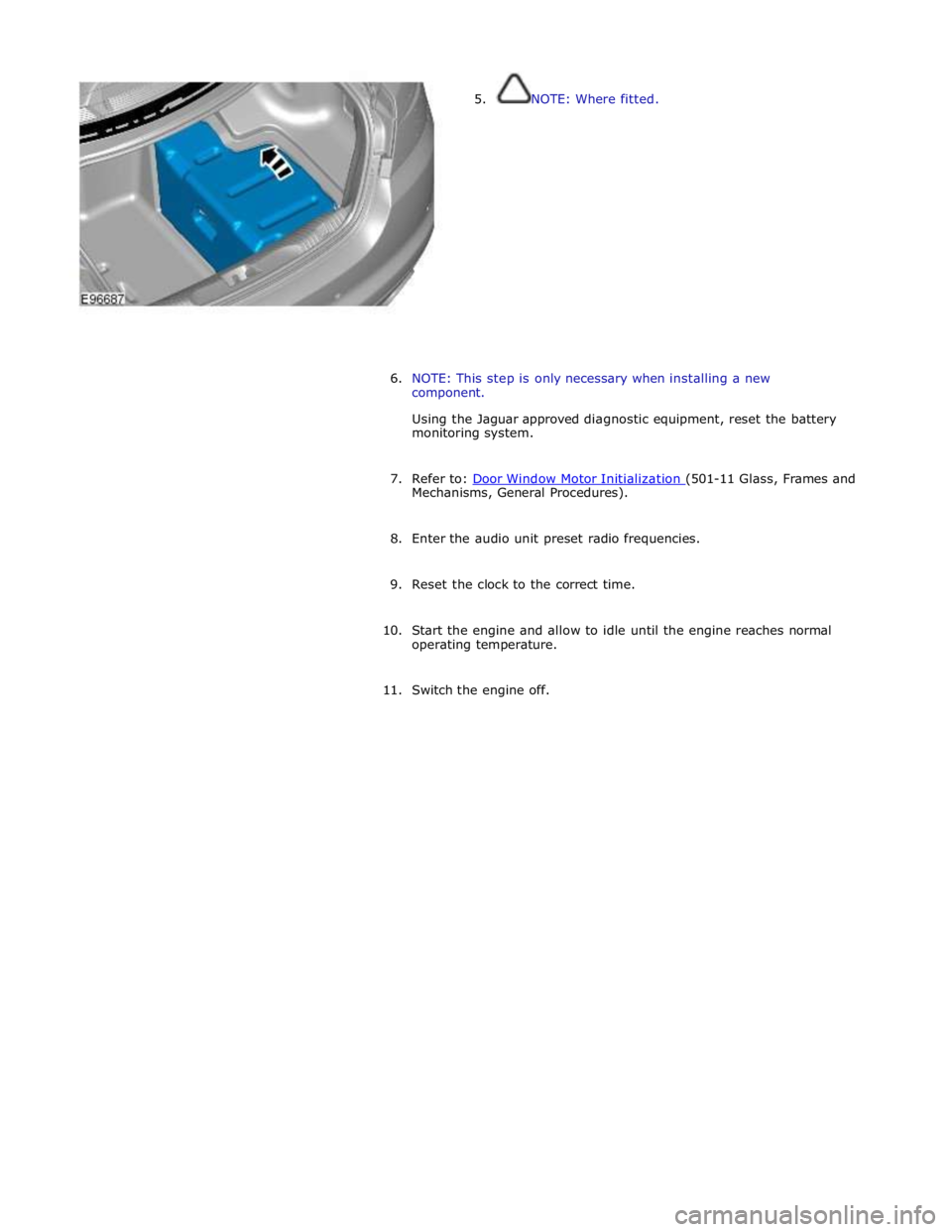 JAGUAR XFR 2010 1.G Workshop Manual  
5. NOTE: Where fitted. 
 
 
 
 
 
 
 
 
 
 
 
 
 
 
6. NOTE: This step is only necessary when installing a new 
component. 
 
Using the Jaguar approved diagnostic equipment, reset the battery 
monit